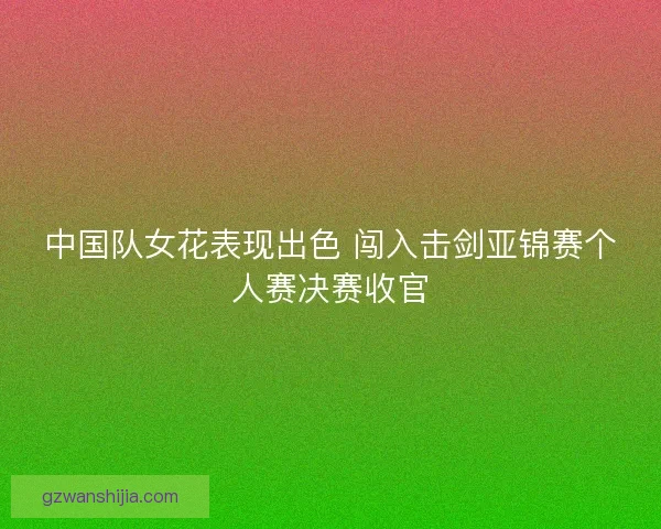 中国队女花表现出色 闯入击剑亚锦赛个人赛决赛收官