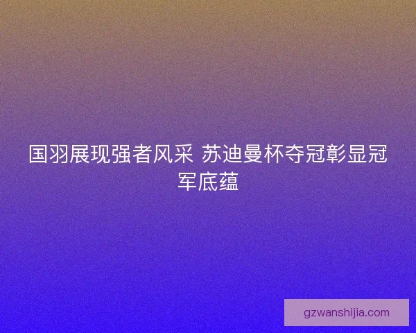 国羽展现强者风采 苏迪曼杯夺冠彰显冠军底蕴