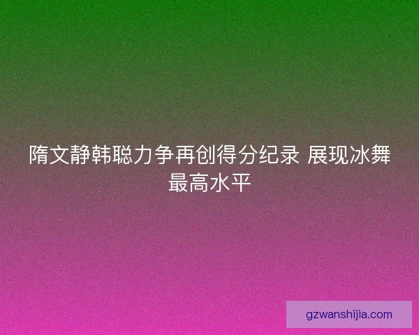隋文静韩聪力争再创得分纪录 展现冰舞最高水平