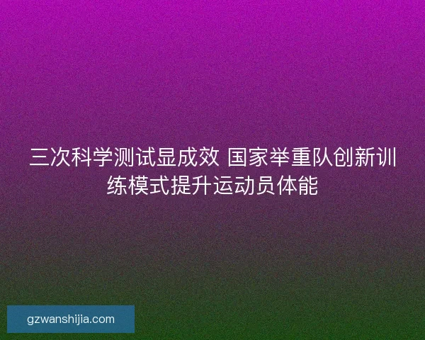 三次科学测试显成效 国家举重队创新训练模式提升运动员体能